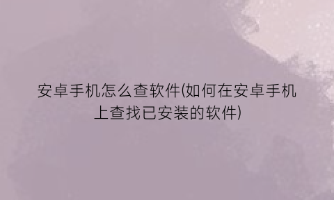 “安卓手机怎么查软件(如何在安卓手机上查找已安装的软件)