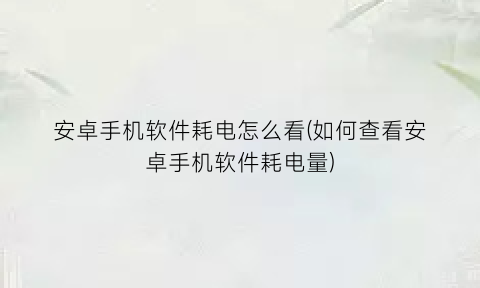 “安卓手机软件耗电怎么看(如何查看安卓手机软件耗电量)