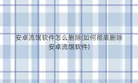 安卓流氓软件怎么删除(如何彻底删除安卓流氓软件)