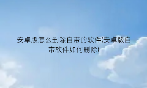 “安卓版怎么删除自带的软件(安卓版自带软件如何删除)