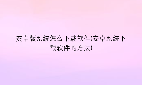 安卓版系统怎么下载软件(安卓系统下载软件的方法)