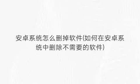 安卓系统怎么删掉软件(如何在安卓系统中删除不需要的软件)