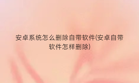 安卓系统怎么删除自带软件(安卓自带软件怎样删除)