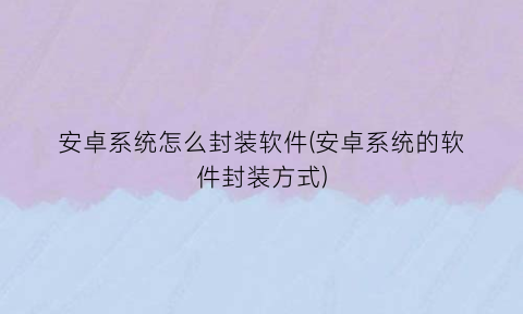 安卓系统怎么封装软件(安卓系统的软件封装方式)