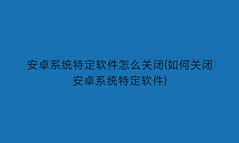 安卓系统特定软件怎么关闭(如何关闭安卓系统特定软件)