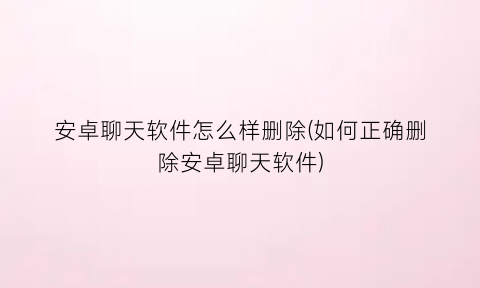 “安卓聊天软件怎么样删除(如何正确删除安卓聊天软件)