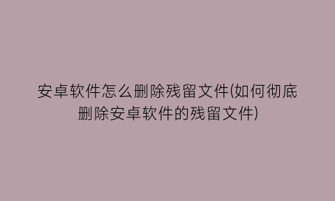 “安卓软件怎么删除残留文件(如何彻底删除安卓软件的残留文件)