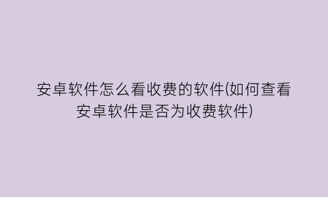 安卓软件怎么看收费的软件(如何查看安卓软件是否为收费软件)