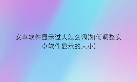 “安卓软件显示过大怎么调(如何调整安卓软件显示的大小)