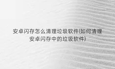 “安卓闪存怎么清理垃圾软件(如何清理安卓闪存中的垃圾软件)