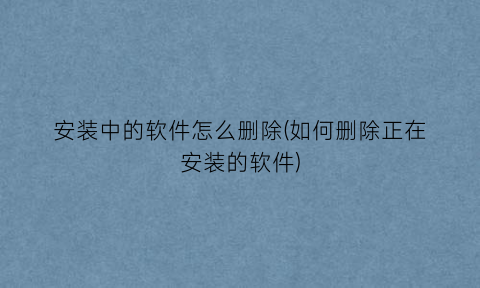 “安装中的软件怎么删除(如何删除正在安装的软件)