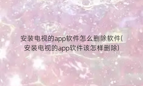 安装电视的app软件怎么删除软件(安装电视的app软件该怎样删除)