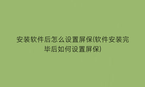 安装软件后怎么设置屏保(软件安装完毕后如何设置屏保)