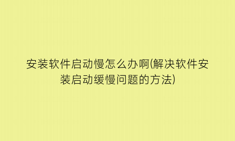安装软件启动慢怎么办啊(解决软件安装启动缓慢问题的方法)