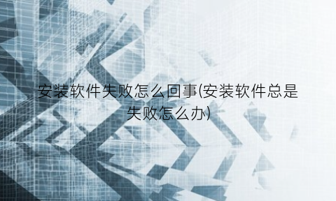 “安装软件失败怎么回事(安装软件总是失败怎么办)