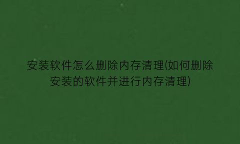 “安装软件怎么删除内存清理(如何删除安装的软件并进行内存清理)