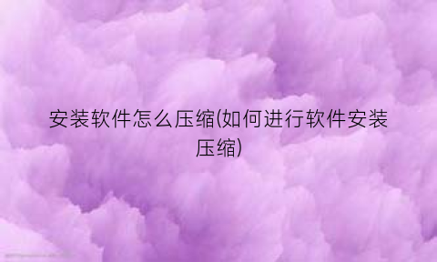 安装软件怎么压缩(如何进行软件安装压缩)