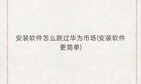 安装软件怎么跳过华为市场(安装软件更简单)