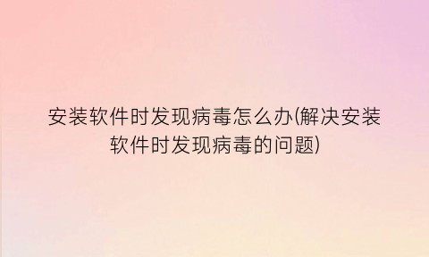 “安装软件时发现病毒怎么办(解决安装软件时发现病毒的问题)