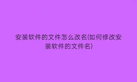 安装软件的文件怎么改名(如何修改安装软件的文件名)