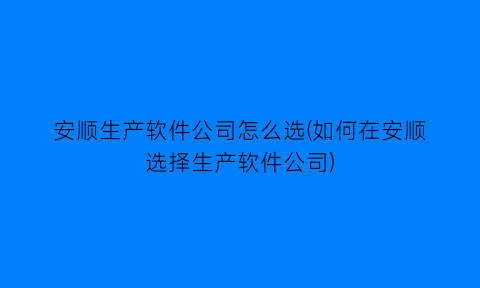 安顺生产软件公司怎么选(如何在安顺选择生产软件公司)