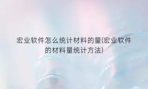 “宏业软件怎么统计材料的量(宏业软件的材料量统计方法)