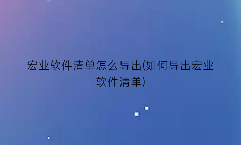 宏业软件清单怎么导出(如何导出宏业软件清单)