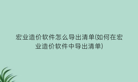 宏业造价软件怎么导出清单(如何在宏业造价软件中导出清单)