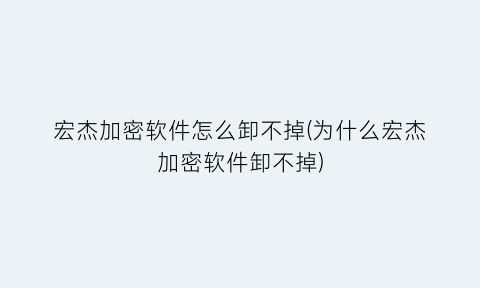“宏杰加密软件怎么卸不掉(为什么宏杰加密软件卸不掉)