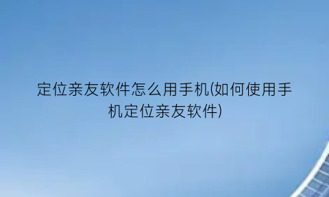 定位亲友软件怎么用手机(如何使用手机定位亲友软件)