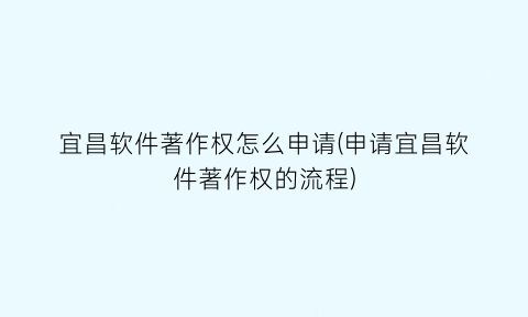 宜昌软件著作权怎么申请(申请宜昌软件著作权的流程)