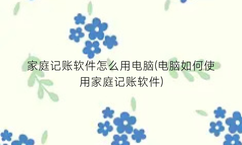 家庭记账软件怎么用电脑(电脑如何使用家庭记账软件)