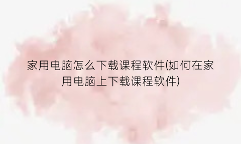 家用电脑怎么下载课程软件(如何在家用电脑上下载课程软件)