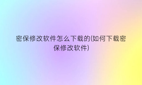 “密保修改软件怎么下载的(如何下载密保修改软件)