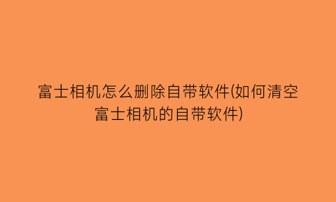 富士相机怎么删除自带软件(如何清空富士相机的自带软件)