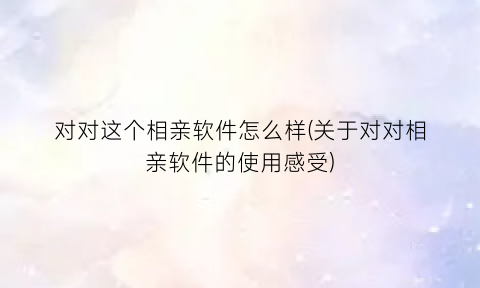 “对对这个相亲软件怎么样(关于对对相亲软件的使用感受)