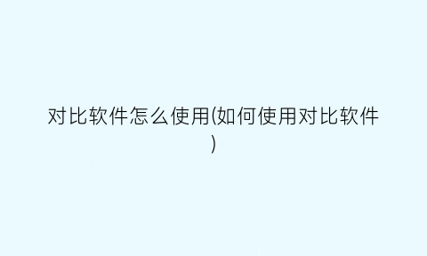“对比软件怎么使用(如何使用对比软件)