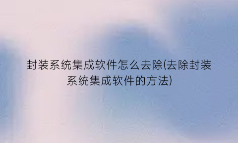 封装系统集成软件怎么去除(去除封装系统集成软件的方法)