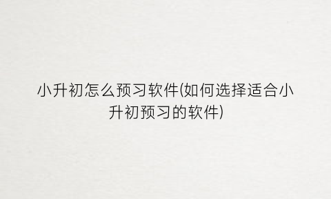 “小升初怎么预习软件(如何选择适合小升初预习的软件)