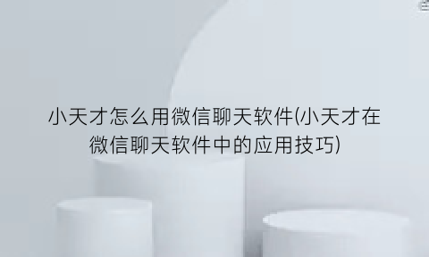 小天才怎么用微信聊天软件(小天才在微信聊天软件中的应用技巧)