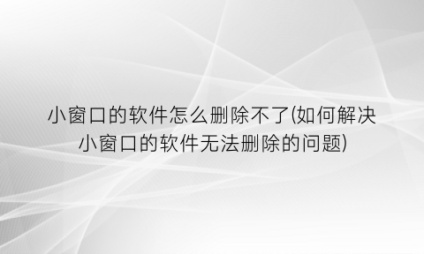 “小窗口的软件怎么删除不了(如何解决小窗口的软件无法删除的问题)