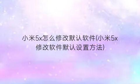 小米5x怎么修改默认软件(小米5x修改软件默认设置方法)