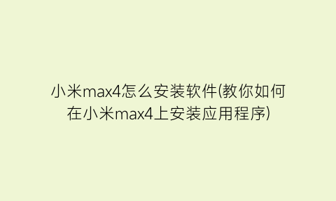 小米max4怎么安装软件(教你如何在小米max4上安装应用程序)