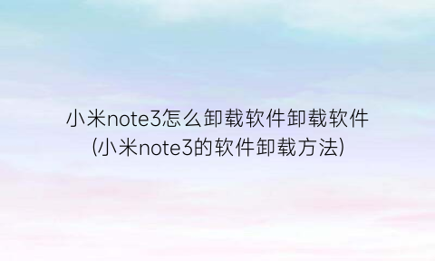 小米note3怎么卸载软件卸载软件(小米note3的软件卸载方法)