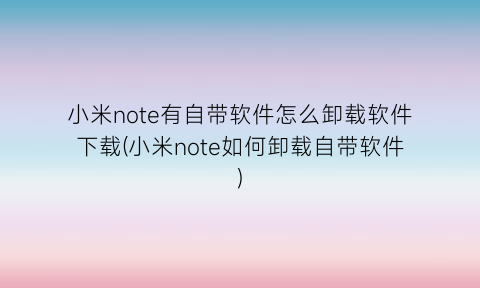 “小米note有自带软件怎么卸载软件下载(小米note如何卸载自带软件)