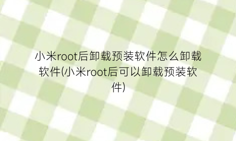 小米root后卸载预装软件怎么卸载软件(小米root后可以卸载预装软件)