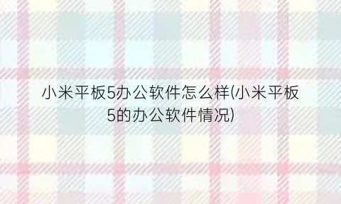 “小米平板5办公软件怎么样(小米平板5的办公软件情况)