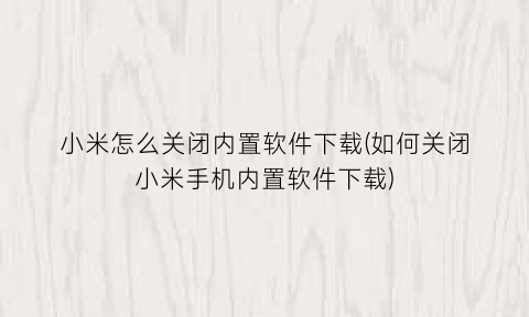 小米怎么关闭内置软件下载(如何关闭小米手机内置软件下载)