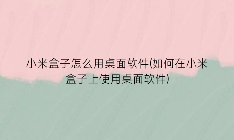 小米盒子怎么用桌面软件(如何在小米盒子上使用桌面软件)