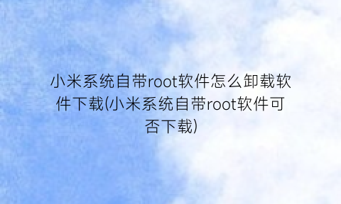 小米系统自带root软件怎么卸载软件下载(小米系统自带root软件可否下载)
